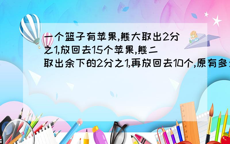 一个篮子有苹果,熊大取出2分之1,放回去15个苹果,熊二取出余下的2分之1,再放回去10个,原有多少个苹果顺便问一下,还剩多少个?