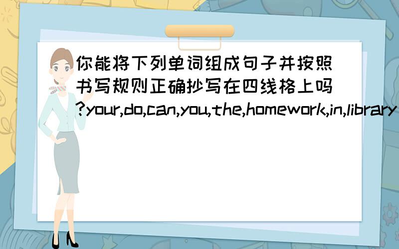 你能将下列单词组成句子并按照书写规则正确抄写在四线格上吗?your,do,can,you,the,homework,in,library