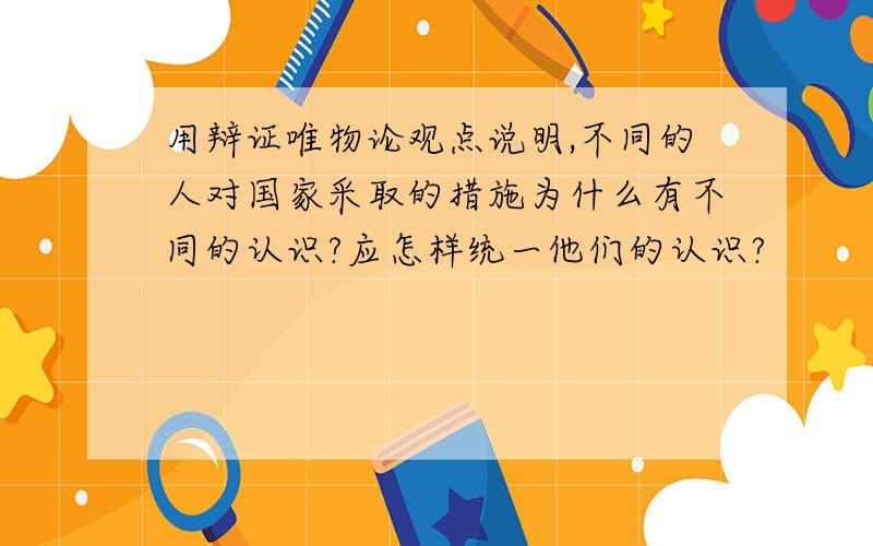 用辩证唯物论观点说明,不同的人对国家采取的措施为什么有不同的认识?应怎样统一他们的认识?