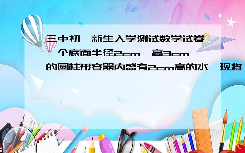 三中初一新生入学测试数学试卷一个底面半径2cm,高3cm的圆柱形容器内盛有2cm高的水,现将一个长2cm,宽2cm,高3cm的长方形铁块沉入容器中,使他的底面与容器底面接触,水位将升高多少cm?（圆周率