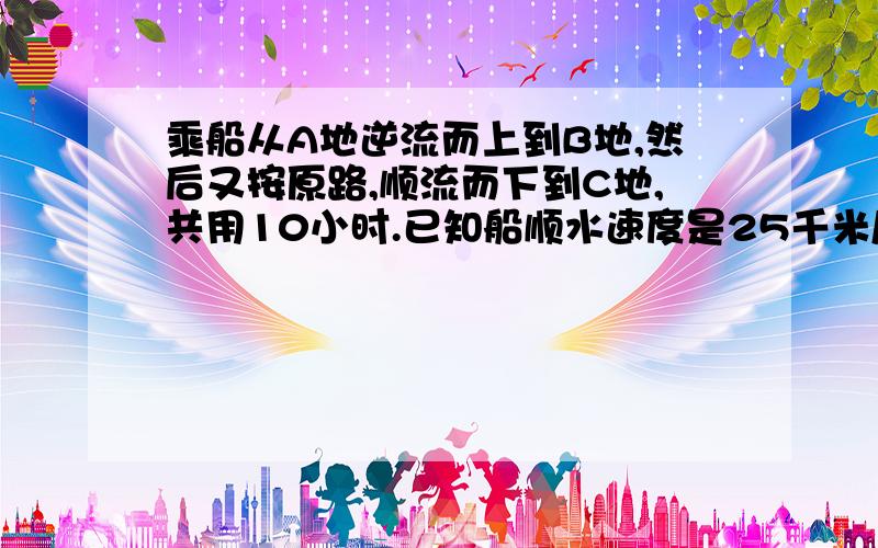 乘船从A地逆流而上到B地,然后又按原路,顺流而下到C地,共用10小时.已知船顺水速度是25千米/时,.....已知船顺水速度是25千米/时,水流速度是5千米/时.已知AC两地相距10千米,求AB两地距离.