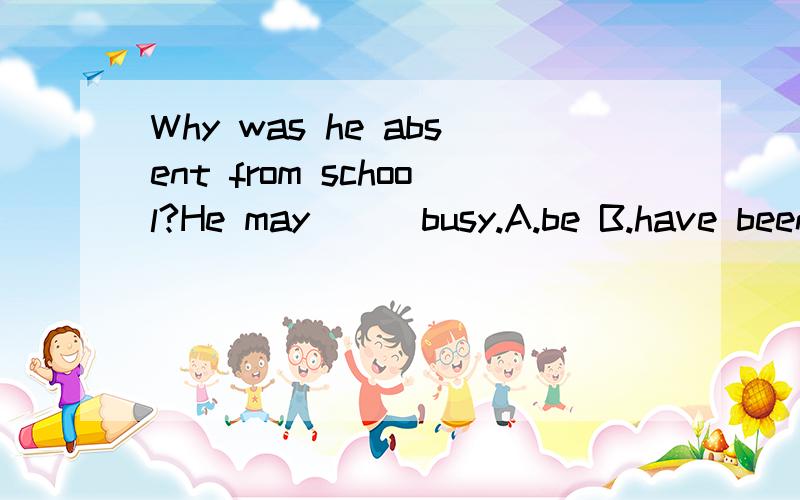 Why was he absent from school?He may __ busy.A.be B.have been C.is D.are 选请问选哪个,为什么