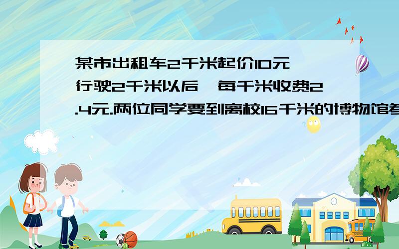 某市出租车2千米起价10元,行驶2千米以后,每千米收费2.4元.两位同学要到离校16千米的博物馆参观.如果他们只有50元,那么他们乘出租车能到达博物馆吗?（不计等候时间,不计燃油附加费.）另外