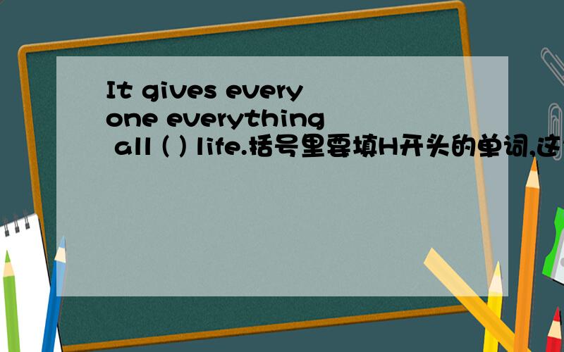 It gives everyone everything all ( ) life.括号里要填H开头的单词,这句话是一篇讲“母爱”的文章里的.