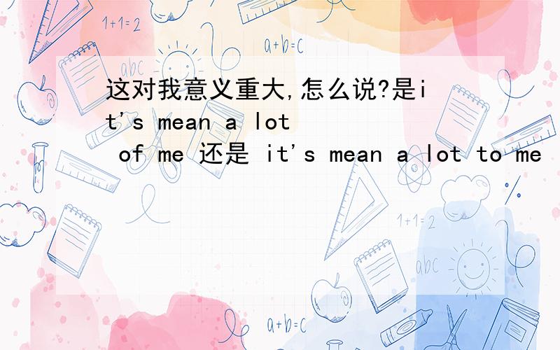 这对我意义重大,怎么说?是it's mean a lot of me 还是 it's mean a lot to me