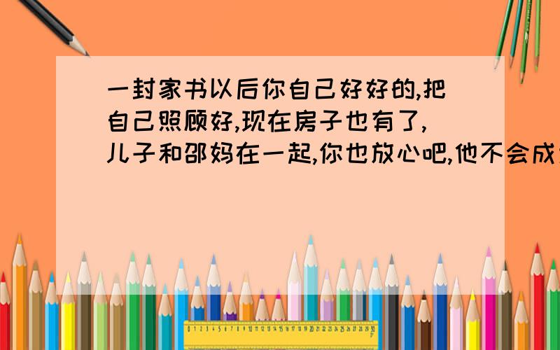 一封家书以后你自己好好的,把自己照顾好,现在房子也有了,儿子和邵妈在一起,你也放心吧,他不会成为你的绊脚石,依你现在的条件比当年娶我的时候好多了,我也不会和你争什么东西,真到离