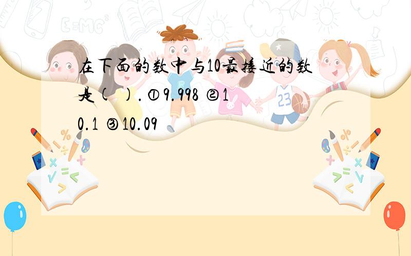 在下面的数中与10最接近的数是( ).①9.998 ②10.1 ③10.09