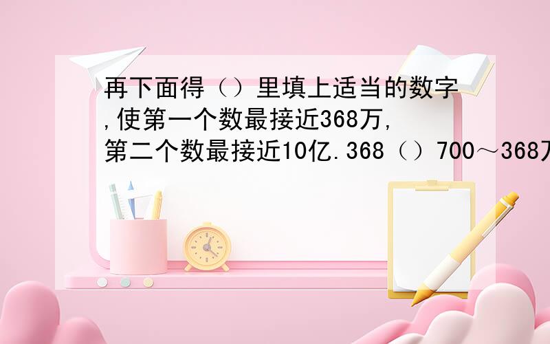 再下面得（）里填上适当的数字,使第一个数最接近368万,第二个数最接近10亿.368（）700～368万9（）2600000～10亿