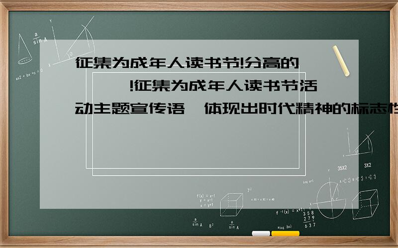 征集为成年人读书节!分高的噢噢噢噢!征集为成年人读书节活动主题宣传语,体现出时代精神的标志性词语,20字左右~份一定会再给你的!