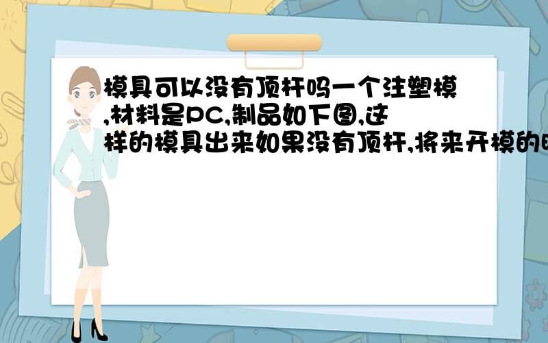 模具可以没有顶杆吗一个注塑模,材料是PC,制品如下图,这样的模具出来如果没有顶杆,将来开模的时候制品粘在凸模上,手工取下来,