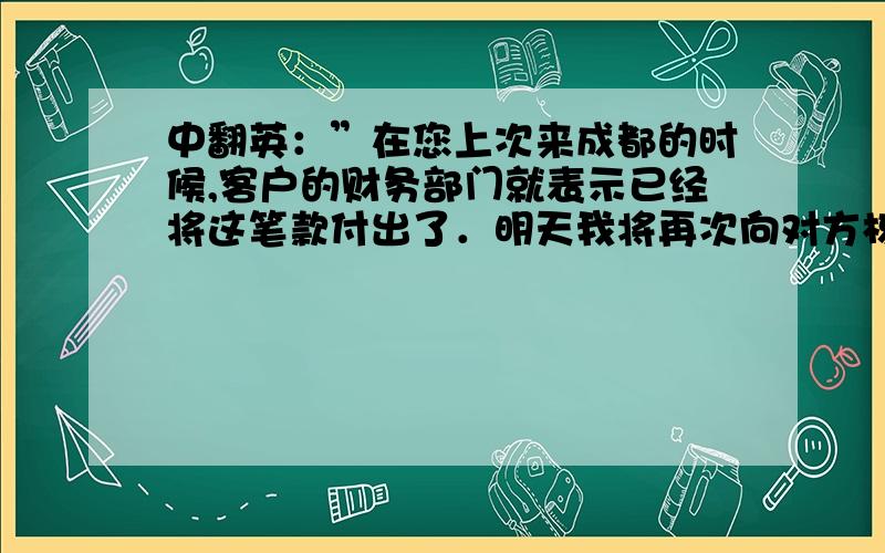 中翻英：”在您上次来成都的时候,客户的财务部门就表示已经将这笔款付出了．明天我将再次向对方核对一下