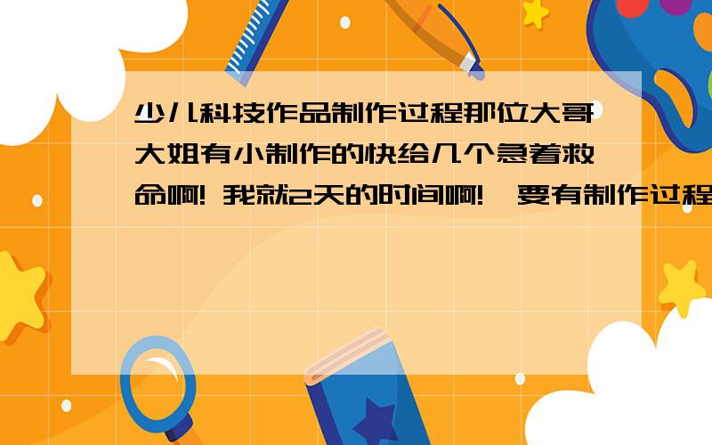 少儿科技作品制作过程那位大哥大姐有小制作的快给几个急着救命啊! 我就2天的时间啊!  要有制作过程的!   详细的有图的!    快啊!