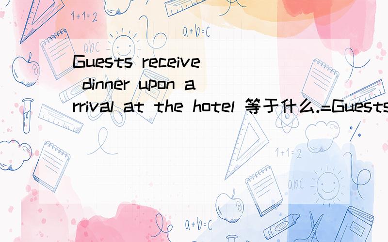 Guests receive dinner upon arrival at the hotel 等于什么.=Guests receive dinner______ ______ ______ ______ ______at the hotel .