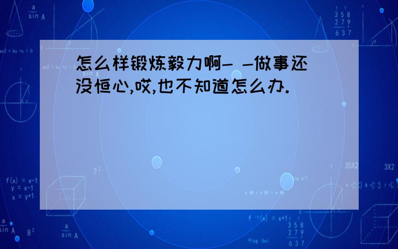 怎么样锻炼毅力啊- -做事还没恒心,哎,也不知道怎么办.