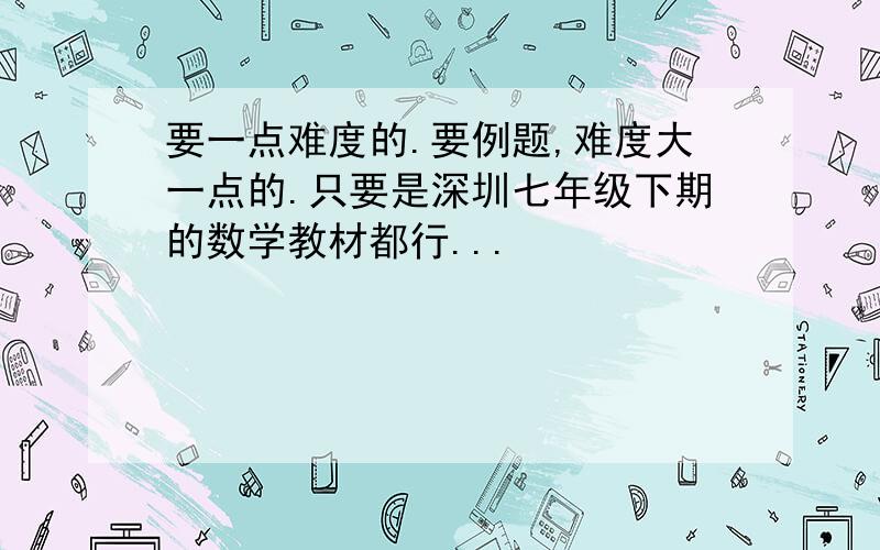 要一点难度的.要例题,难度大一点的.只要是深圳七年级下期的数学教材都行...