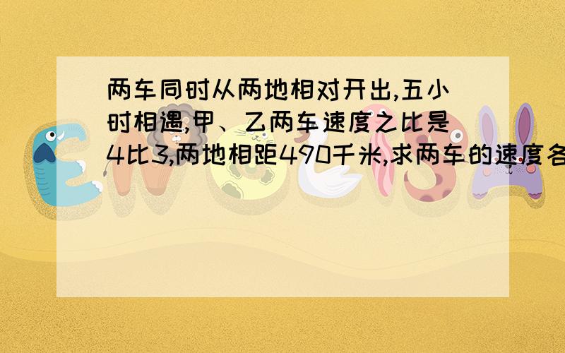 两车同时从两地相对开出,五小时相遇,甲、乙两车速度之比是4比3,两地相距490千米,求两车的速度各是多少?