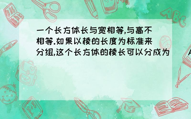 一个长方体长与宽相等,与高不相等.如果以棱的长度为标准来分组,这个长方体的棱长可以分成为（）A.2组 B.3组 C .4组