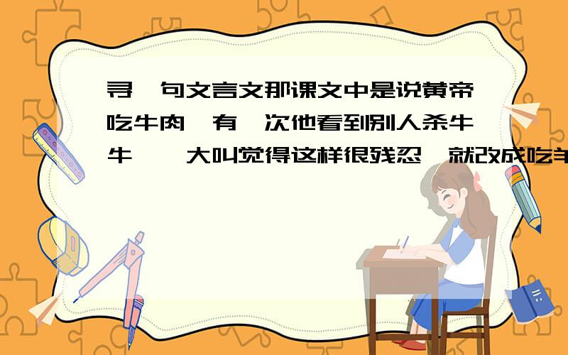 寻一句文言文那课文中是说黄帝吃牛肉,有一次他看到别人杀牛牛嗷嗷大叫觉得这样很残忍,就改成吃羊肉!大概意思是说：因为你看不到才不觉得他他痛苦~~