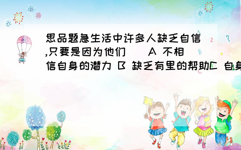 思品题急生活中许多人缺乏自信,只要是因为他们（）A 不相信自身的潜力 B 缺乏有里的帮助C 自身形象欠佳 D 只看到自身的缺点