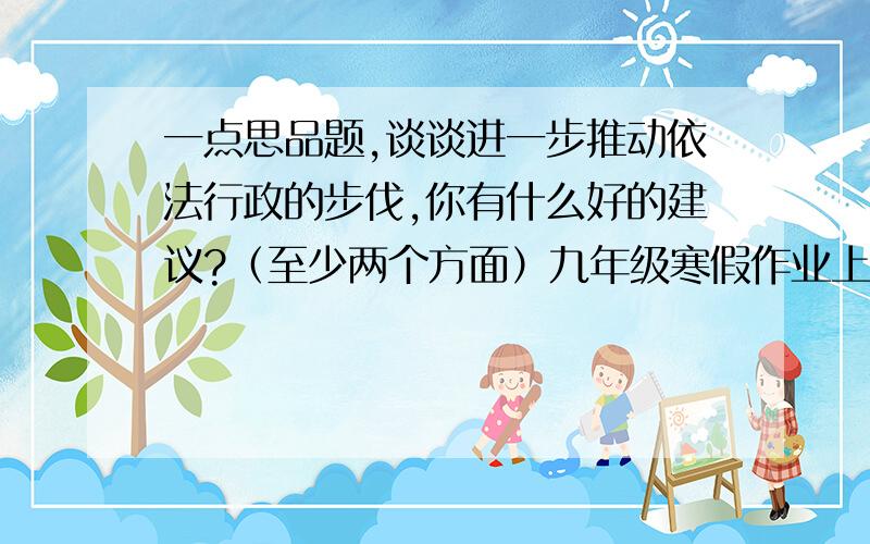 一点思品题,谈谈进一步推动依法行政的步伐,你有什么好的建议?（至少两个方面）九年级寒假作业上的,都快过年了,给你发红包啊2.如何看待人大代表,政协委员上网开博客?3.如何看待立法听