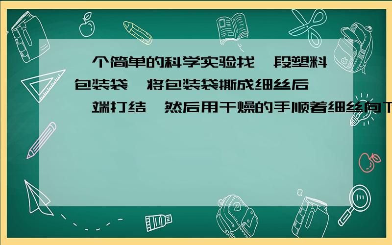 一个简单的科学实验找一段塑料包装袋,将包装袋撕成细丝后,一端打结,然后用干燥的手顺着细丝向下捋几下,观察发生的现象,并记录:____________.