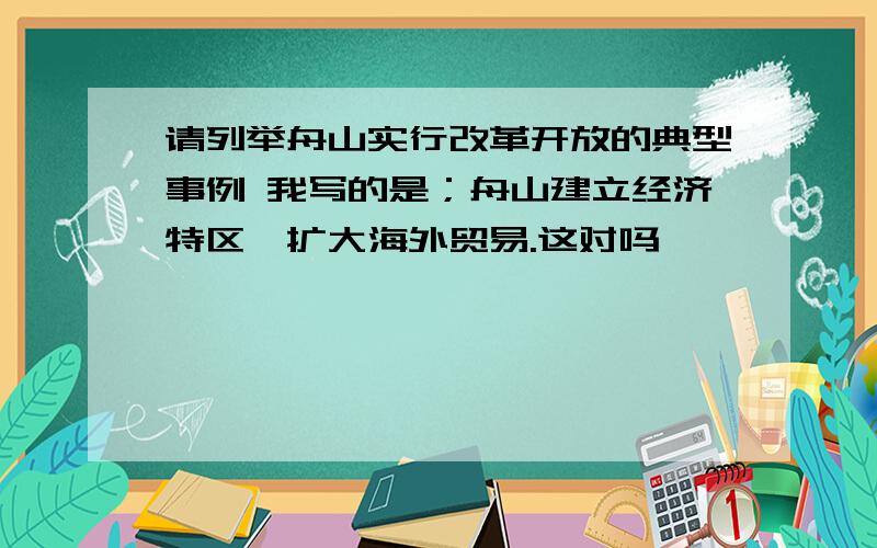 请列举舟山实行改革开放的典型事例 我写的是；舟山建立经济特区,扩大海外贸易.这对吗