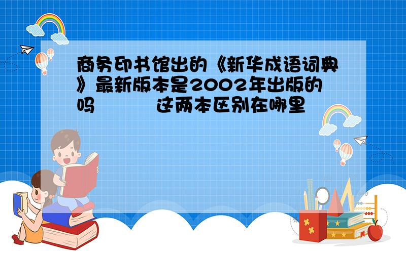 商务印书馆出的《新华成语词典》最新版本是2002年出版的吗          这两本区别在哪里