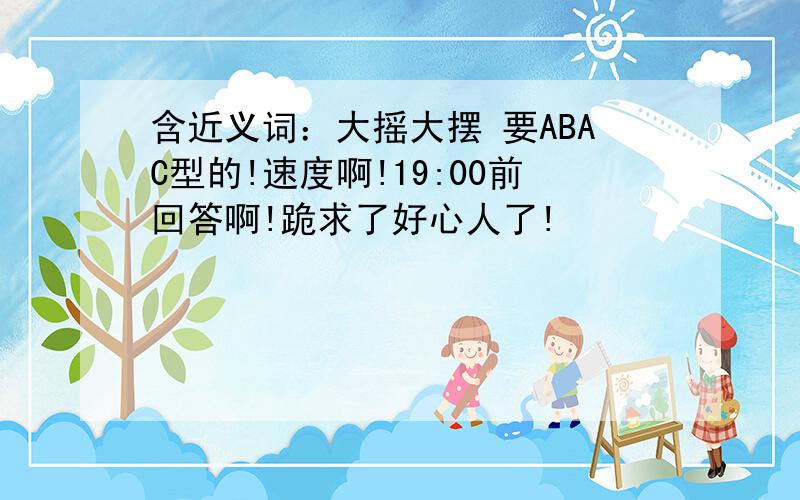 含近义词：大摇大摆 要ABAC型的!速度啊!19:00前回答啊!跪求了好心人了!