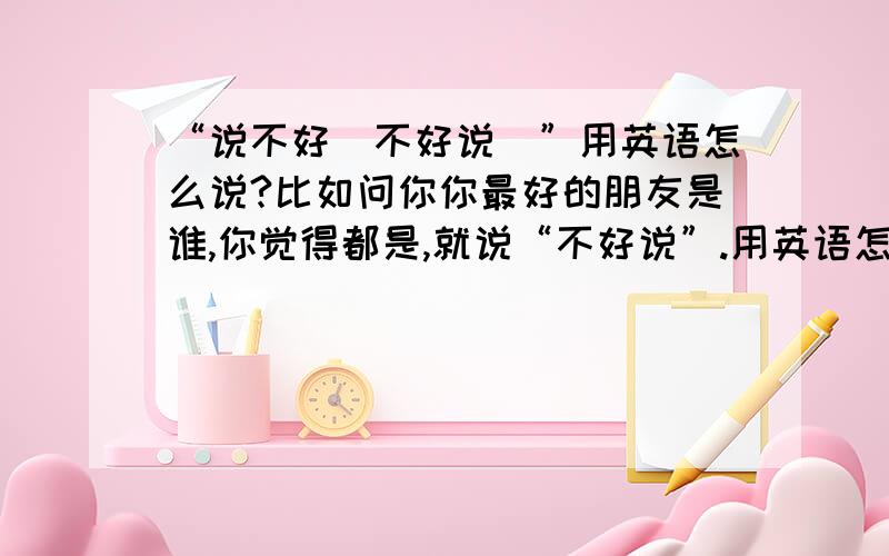 “说不好（不好说）”用英语怎么说?比如问你你最好的朋友是谁,你觉得都是,就说“不好说”.用英语怎么说?