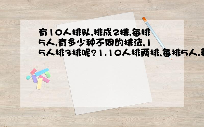 有10人排队,排成2排,每排5人,有多少种不同的排法,15人排3排呢?1.10人排两排,每排5人.若先排第一排.有A5^5（我表示A的右边上下各写一个5）种,剩下5人排第二排有A5^5种,则不同的排法有A5^5 x A5^5=A