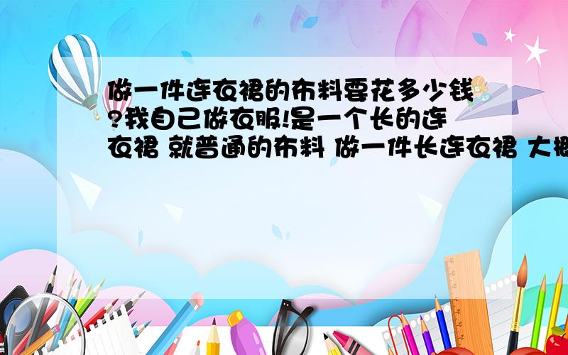 做一件连衣裙的布料要花多少钱?我自己做衣服!是一个长的连衣裙 就普通的布料 做一件长连衣裙 大概要几米布?一米布大概多少钱?