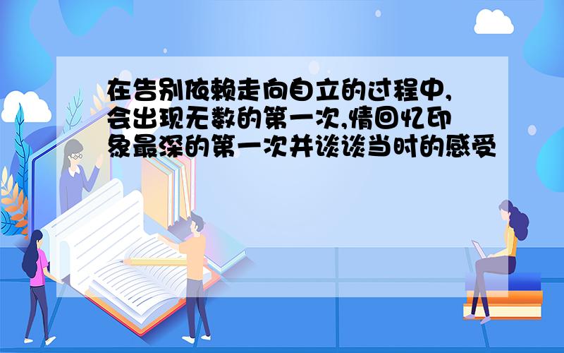 在告别依赖走向自立的过程中,会出现无数的第一次,情回忆印象最深的第一次并谈谈当时的感受