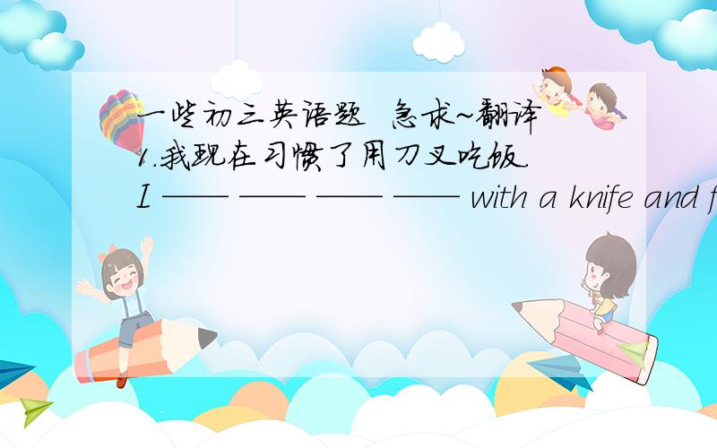 一些初三英语题  急求~翻译1.我现在习惯了用刀叉吃饭.I —— —— —— —— with a knife and fork now .2.你将很快习惯这里的生活.You —— —— —— —— —— —— here soon .3.木材可以用来制造