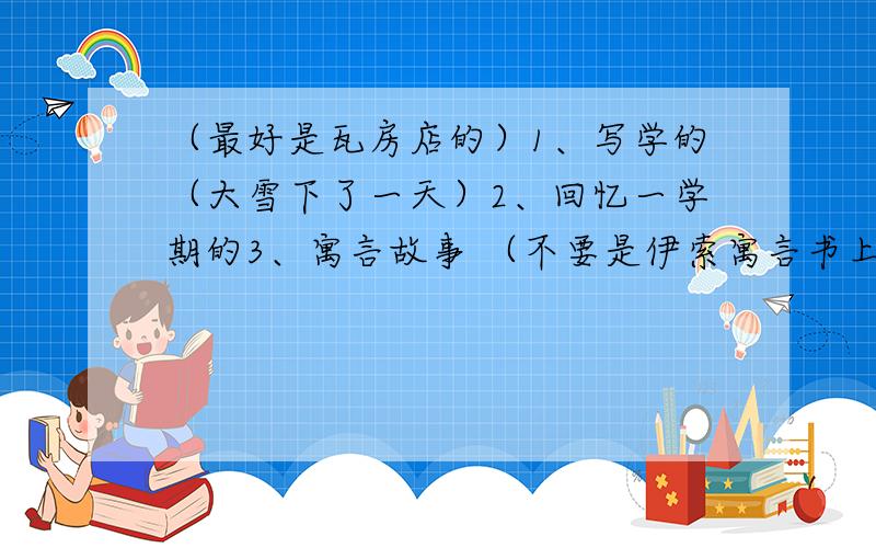 （最好是瓦房店的）1、写学的（大雪下了一天）2、回忆一学期的3、寓言故事 （不要是伊索寓言书上的）1、是写雪的 打错了o(∩_∩)o...