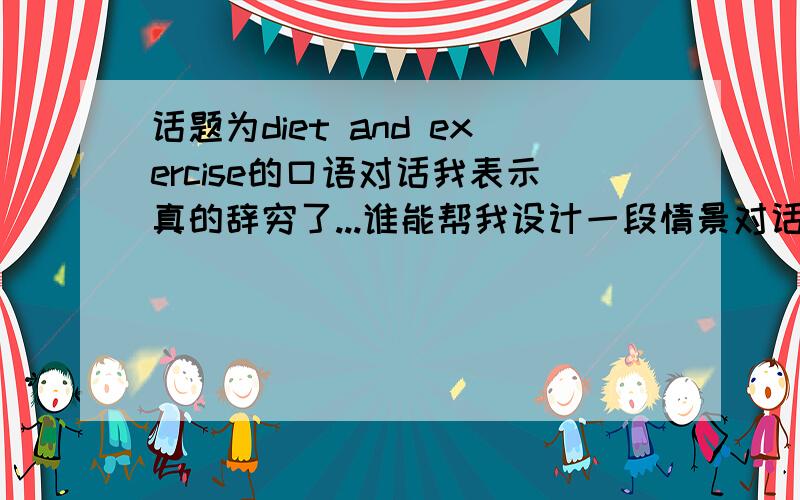 话题为diet and exercise的口语对话我表示真的辞穷了...谁能帮我设计一段情景对话,大约十分钟,话题就是diet and exercise（饮食与运动）,汉语的就行.