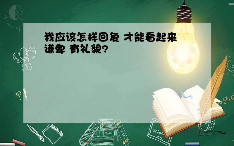 我应该怎样回复 才能看起来 谦卑 有礼貌?