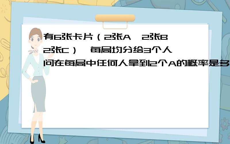 有6张卡片（2张A、2张B、2张C）,每局均分给3个人,问在每局中任何人拿到2个A的概率是多大?我的答案是20%如有16张卡片（4张A、4张B、4张C、4张D）,每局均分给4个人,问在每局中任何人拿到2个A或