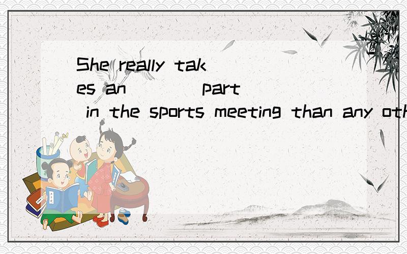 She really takes an ___ part in the sports meeting than any other girl.(act)【这道题是不是错了】