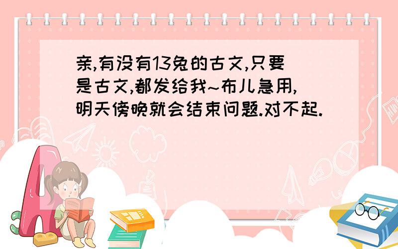 亲,有没有13兔的古文,只要是古文,都发给我~布儿急用,明天傍晚就会结束问题.对不起.