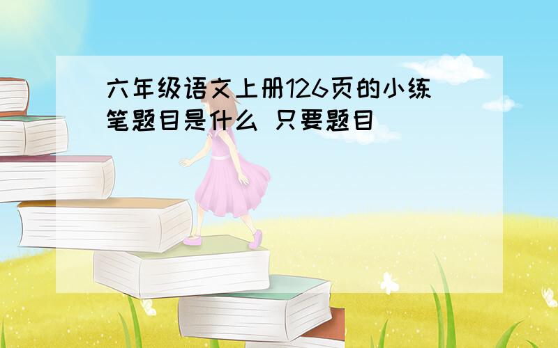 六年级语文上册126页的小练笔题目是什么 只要题目