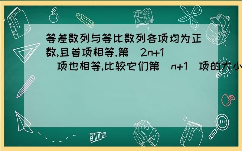 等差数列与等比数列各项均为正数,且首项相等.第（2n+1)项也相等,比较它们第（n+1)项的大小