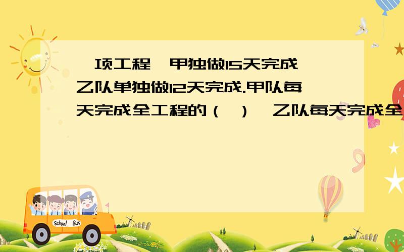 一项工程,甲独做15天完成,乙队单独做12天完成.甲队每天完成全工程的（ ）,乙队每天完成全工程的（ ）,甲,乙两队合作做‘每天完成全工程的（ ）（用算式示）,甲乙和做完成工程天数（ ）