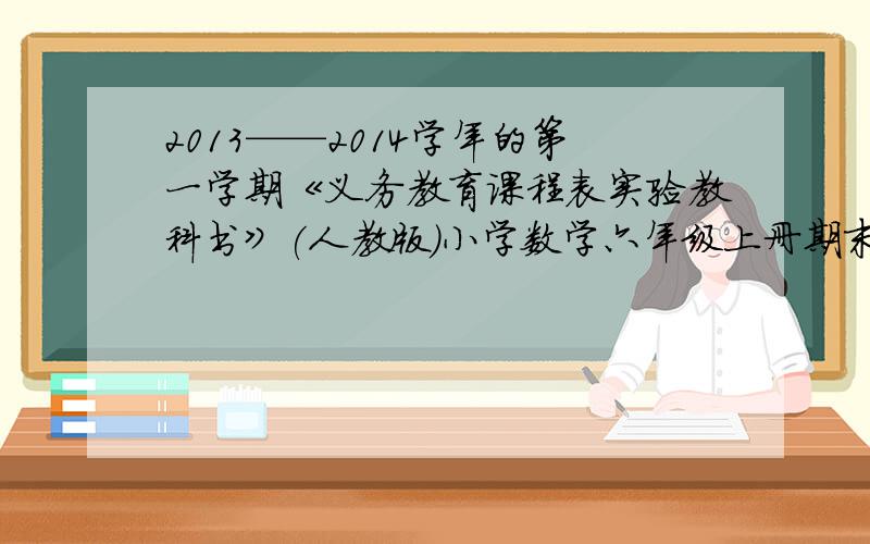 2013——2014学年的第一学期《义务教育课程表实验教科书》(人教版)小学数学六年级上册期末水品测试卷救命呀,如果可以的话,老子多少分都给,有答案的加倍,要多少告诉我   假如早考完了,看