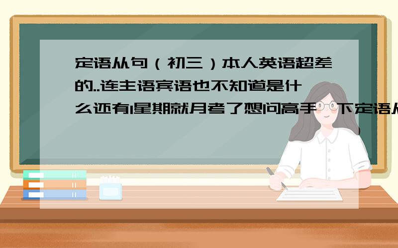 定语从句（初三）本人英语超差的..连主语宾语也不知道是什么还有1星期就月考了想问高手一下定语从句的语法应该怎么用,把所有情况都说出来吧!记得说得简单点..