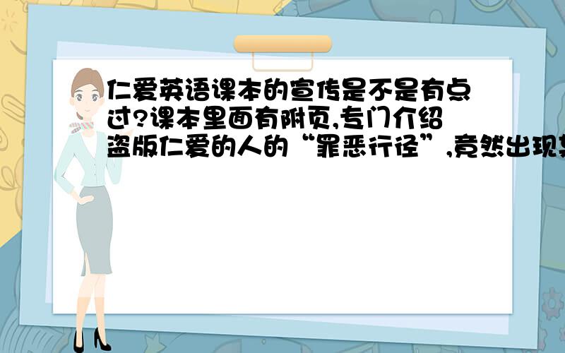 仁爱英语课本的宣传是不是有点过?课本里面有附页,专门介绍盗版仁爱的人的“罪恶行径”,竟然出现某某的老婆,或者是他儿子将在同学面前永远抬不起头来,还有一些不适合未成年人的字眼,