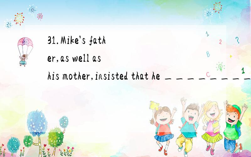 31.Mike's father,as well as his mother,insisted that he ________ home.A.stayed B.could stay C.has stayed D.stay32.Mr.Smith insisted that he ________ the work all.A.had done B.have done C.did D.so有人说insist过去不虚拟.那答案不是A