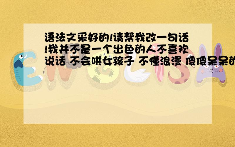 语法文采好的!请帮我改一句话!我并不是一个出色的人不喜欢说话 不会哄女孩子 不懂浪漫 傻傻呆呆的像个木头 所以 我不敢奢望爱情.这句话帮我改一下!意思要基本上一样的!但语法尽量改得