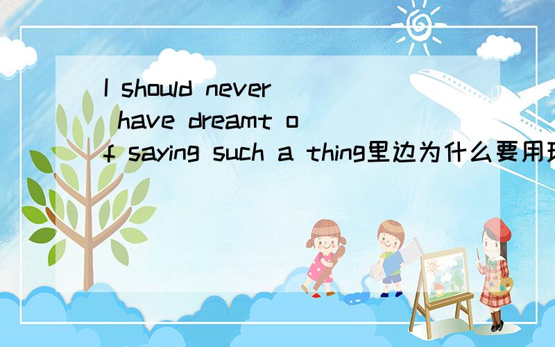 I should never have dreamt of saying such a thing里边为什么要用现在完成时?现在完成时在里边在里边是不是表示一种语气?或者是因为叙述的是过去的事情所以才用现在完成时？