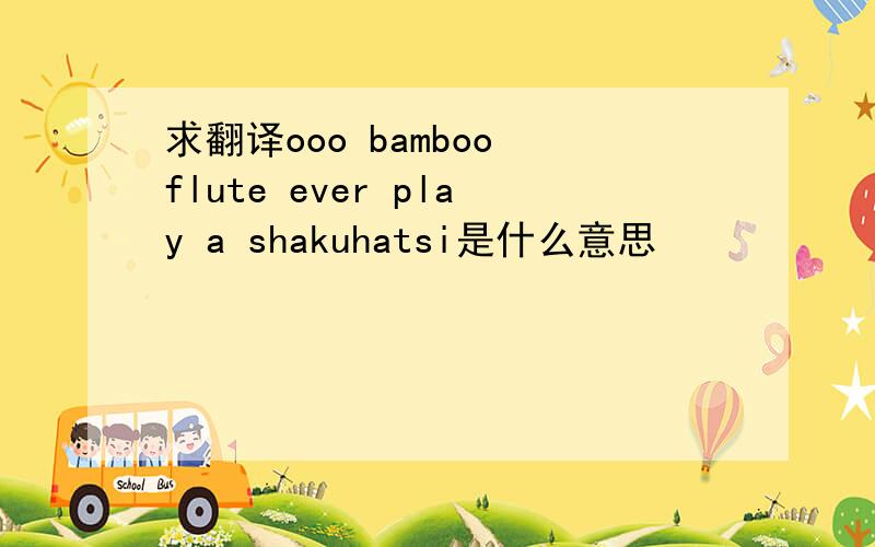 求翻译ooo bamboo flute ever play a shakuhatsi是什么意思