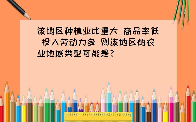 该地区种植业比重大 商品率低 投入劳动力多 则该地区的农业地域类型可能是?